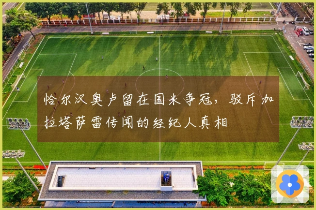 恰尔汉奥卢留在国米争冠,驳斥加拉塔萨雷传闻的经纪人真相