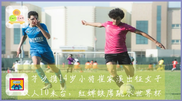 陈芋汐携14岁小将崔家溪出征女子双人10米台，红婵缺席跳水世界杯总决赛