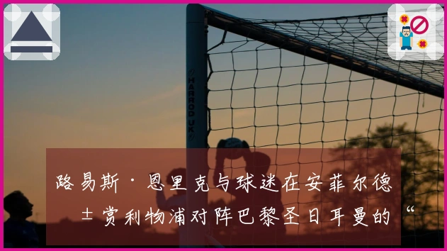 路易斯·恩里克与球迷在安菲尔德共赏利物浦对阵巴黎圣日耳曼的“独特体验”