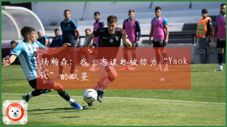 杨瀚森：我立志追赶被称为“Yaokic”的双星