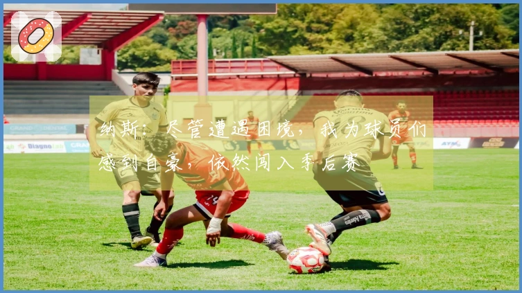 纳斯：尽管遭遇困境，我为球员们感到自豪，依然闯入季后赛