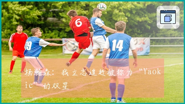 杨瀚森：我立志追赶被称为“Yaokic”的双星