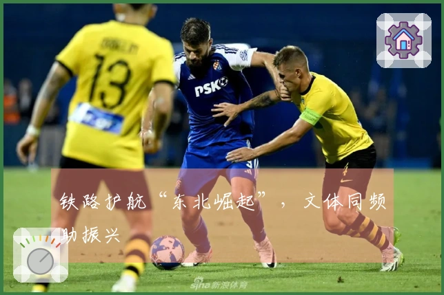 铁路护航“东北崛起”，文体同频助振兴