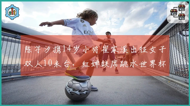 陈芋汐携14岁小将崔家溪出征女子双人10米台，红婵缺席跳水世界杯总决赛