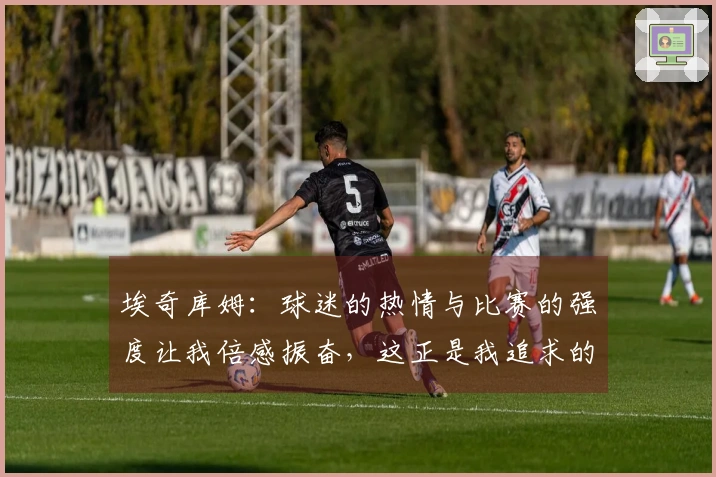 埃奇库姆：球迷的热情与比赛的强度让我倍感振奋，这正是我追求的比赛！