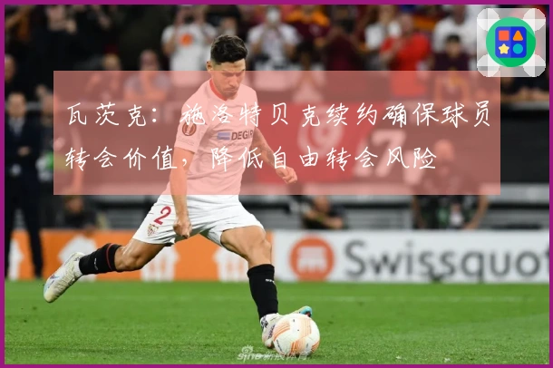 瓦茨克：施洛特贝克续约确保球员转会价值，降低自由转会风险