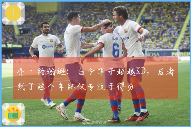 乔·约翰逊：当今华子超越KD，后者到了这个年纪仅专注于得分