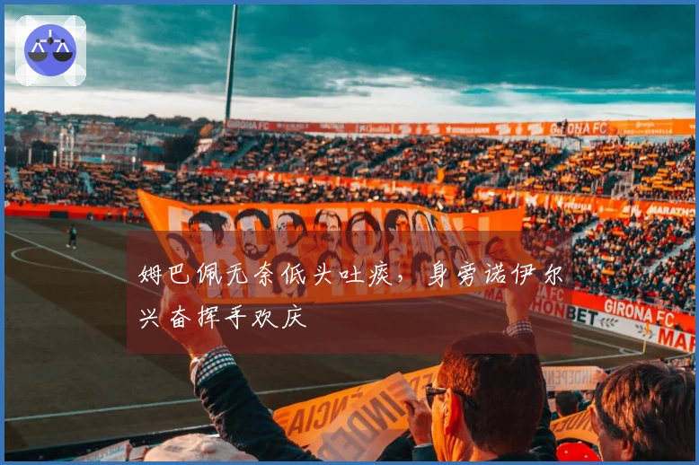 姆巴佩无奈低头吐痰，身旁诺伊尔兴奋挥手欢庆