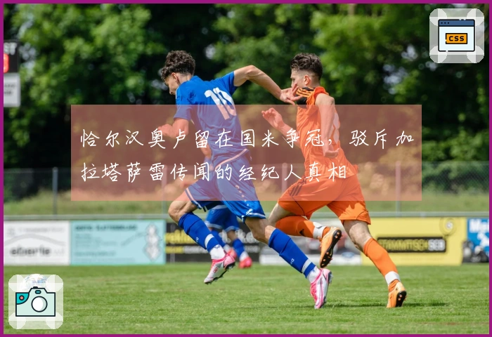 恰尔汉奥卢留在国米争冠，驳斥加拉塔萨雷传闻的经纪人真相