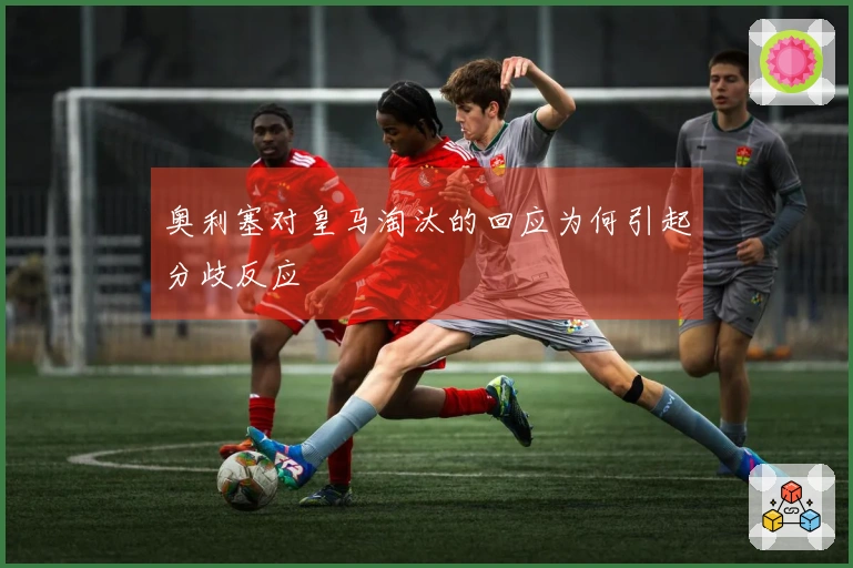 奥利塞对皇马淘汰的回应为何引起分歧反应
