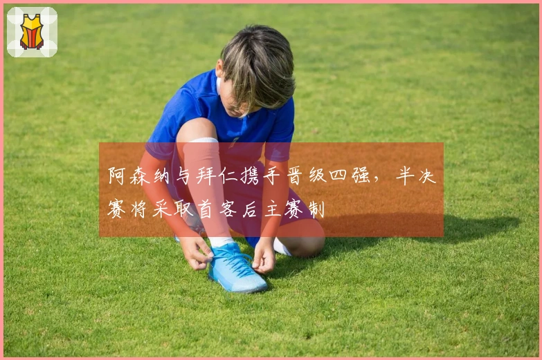阿森纳与拜仁携手晋级四强，半决赛将采取首客后主赛制