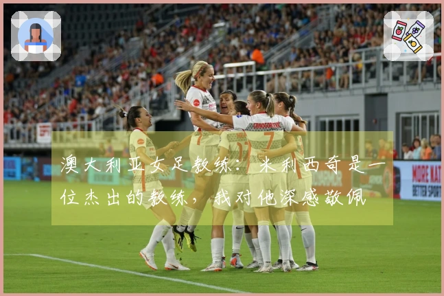 澳大利亚女足教练：米利西奇是一位杰出的教练，我对他深感敬佩