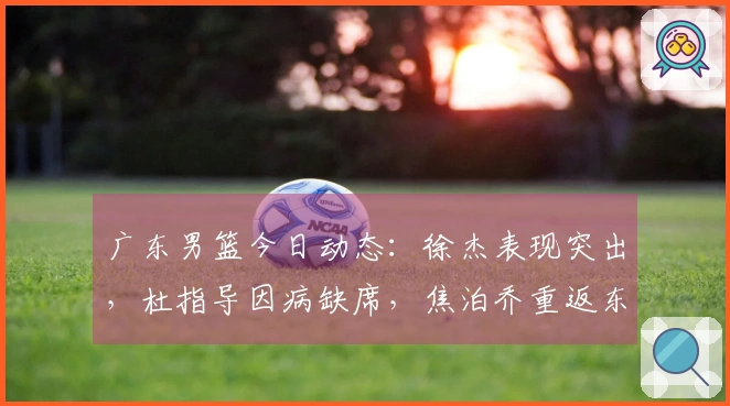 广东男篮今日动态：徐杰表现突出，杜指导因病缺席，焦泊乔重返东莞