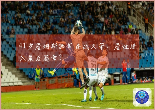 41岁詹姆斯孤军奋战火箭，詹杜进入最后篇章？