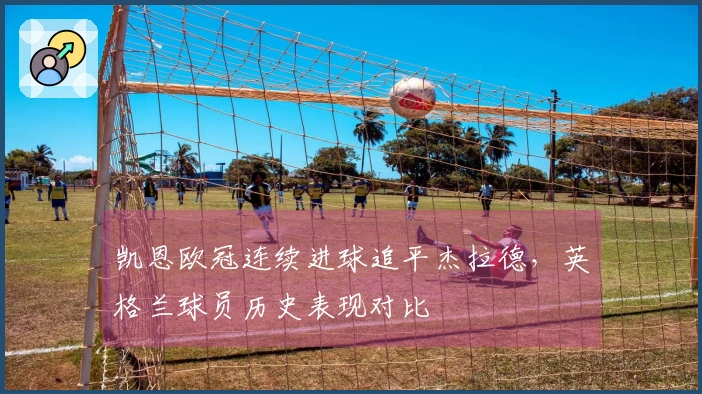 凯恩欧冠连续进球追平杰拉德，英格兰球员历史表现对比