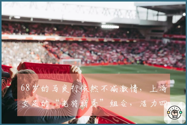 68岁的马良行依然不减激情，上海女足的“老将新秀”组合，活力四射！