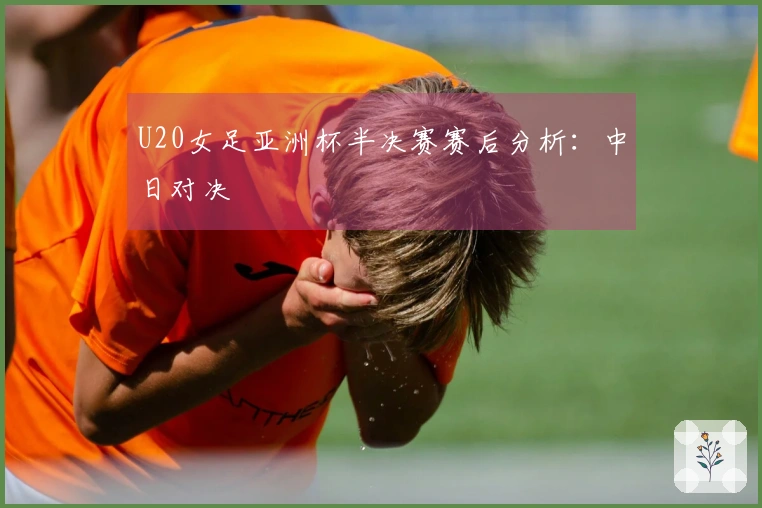 U20女足亚洲杯半决赛赛后分析：中日对决