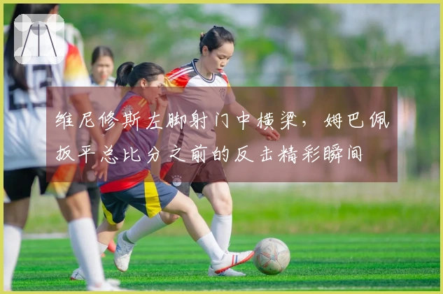 维尼修斯左脚射门中横梁，姆巴佩扳平总比分之前的反击精彩瞬间