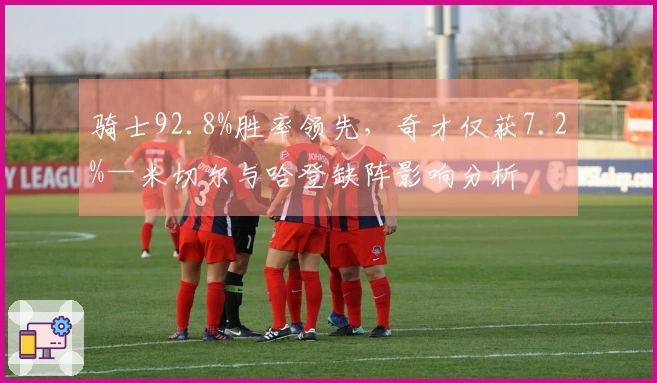 骑士92.8%胜率领先，奇才仅获7.2%—米切尔与哈登缺阵影响分析