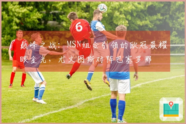 巅峰之战：MSN组合引领的欧冠最耀眼金光，尤文图斯对阵巴塞罗那