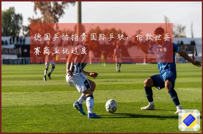 德国乒协指责国际乒联，伦敦世乒赛商业化过度
